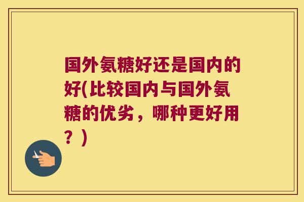国外氨糖好还是国内的好(比较国内与国外氨糖的优劣,哪种更好用?)