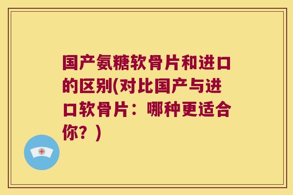 国产氨糖软骨片和进口的区别(对比国产与进口软骨片：哪种更适合你？)