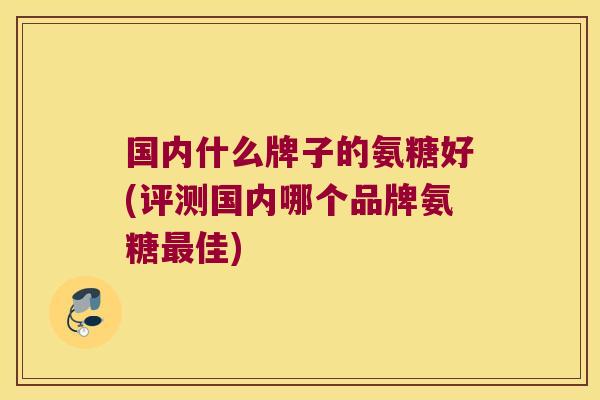国内什么牌子的氨糖好(评测国内哪个品牌氨糖最佳)