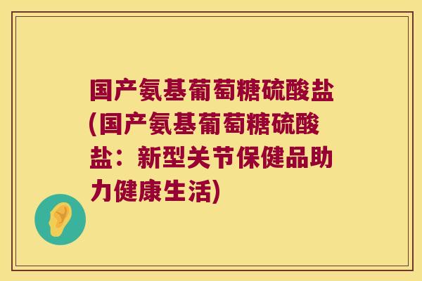 国产氨基葡萄糖硫酸盐(国产氨基葡萄糖硫酸盐:新型关节保健品助力健康生活)
