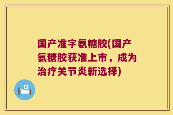 国产准字氨糖胶(国产氨糖胶获准上市,成为治疗关节炎新选择)