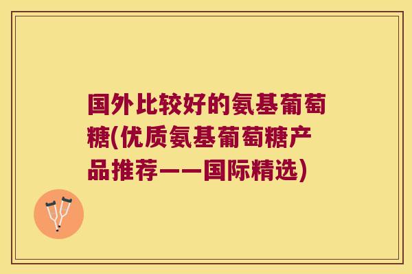 国外比较好的氨基葡萄糖(优质氨基葡萄糖产品推荐——国际精选)