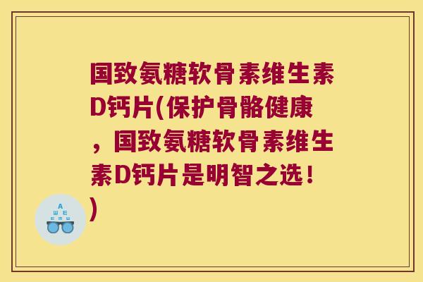 国致氨糖软骨素维生素D钙片(保护骨骼健康,国致氨糖软骨素维生素D钙片是明智之选!)