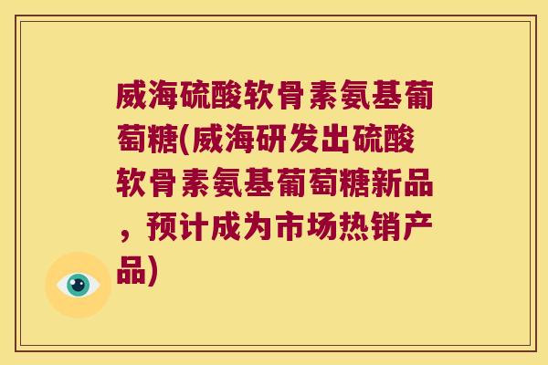 威海硫酸软骨素氨基葡萄糖(威海研发出硫酸软骨素氨基葡萄糖新品,预计成为市场热销产品)