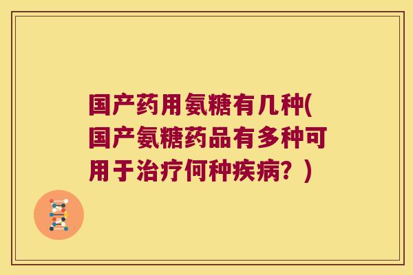 国产药用氨糖有几种(国产氨糖药品有多种可用于治疗何种疾病？)