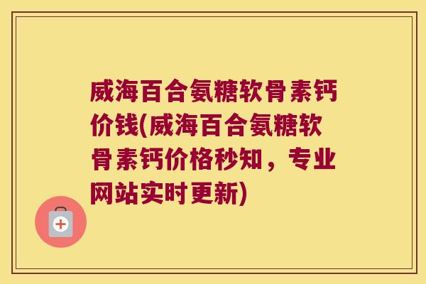 威海百合氨糖软骨素钙价钱(威海百合氨糖软骨素钙价格秒知，专业网站实时更新)