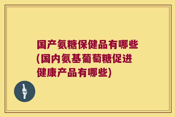 国产氨糖保健品有哪些(国内氨基葡萄糖促进健康产品有哪些)