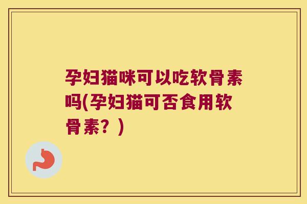孕妇猫咪可以吃软骨素吗(孕妇猫可否食用软骨素？)