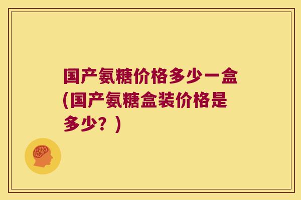 国产氨糖价格多少一盒(国产氨糖盒装价格是多少?)