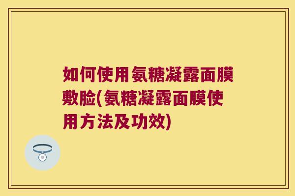 如何使用氨糖凝露面膜敷脸(氨糖凝露面膜使用方法及功效)