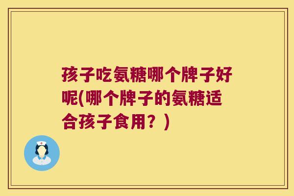孩子吃氨糖哪个牌子好呢(哪个牌子的氨糖适合孩子食用?) 孩子吃氨糖哪个牌子好呢(哪个牌子的氨糖适合孩子食用?)