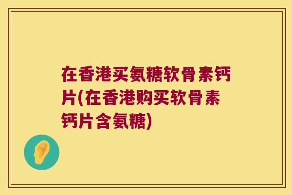 在香港买氨糖软骨素钙片(在香港购买软骨素钙片含氨糖)