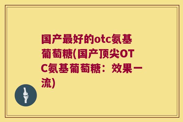 国产最好的otc氨基葡萄糖(国产顶尖OTC氨基葡萄糖:效果一流)