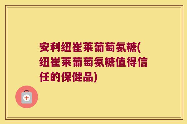 安利纽崔莱葡萄氨糖(纽崔莱葡萄氨糖值得信任的保健品)