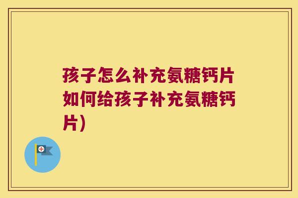 孩子怎么补充氨糖钙片如何给孩子补充氨糖钙片) 孩子怎么补充氨糖钙片如何给孩子补充氨糖钙片)