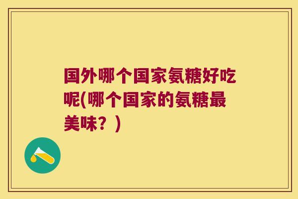 国外哪个国家氨糖好吃呢(哪个国家的氨糖最美味?)