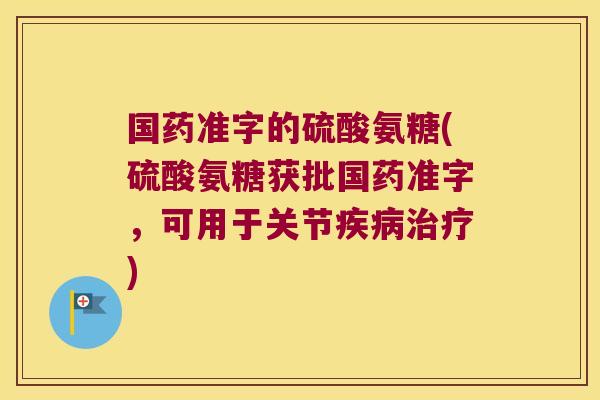 国药准字的硫酸氨糖(硫酸氨糖获批国药准字,可用于关节疾病治疗)