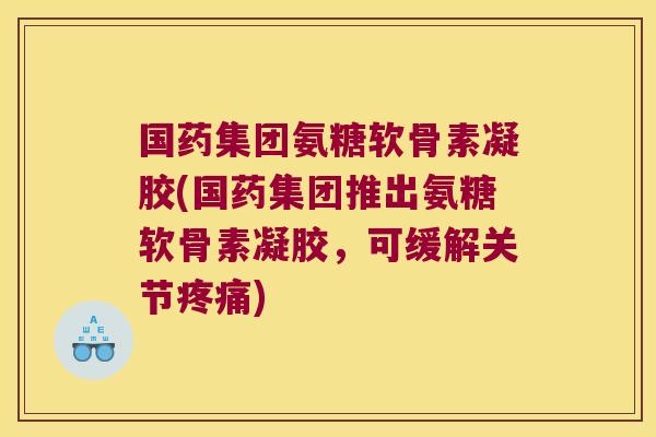 国药集团氨糖软骨素凝胶(国药集团推出氨糖软骨素凝胶,可缓解关节疼痛)