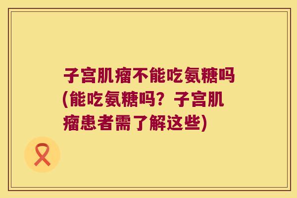 子宫肌瘤不能吃氨糖吗(能吃氨糖吗?子宫肌瘤患者需了解这些)