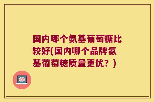 国内哪个氨基葡萄糖比较好(国内哪个品牌氨基葡萄糖质量更优?)