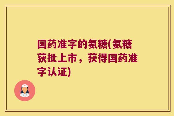 国药准字的氨糖(氨糖获批上市,获得国药准字认证)