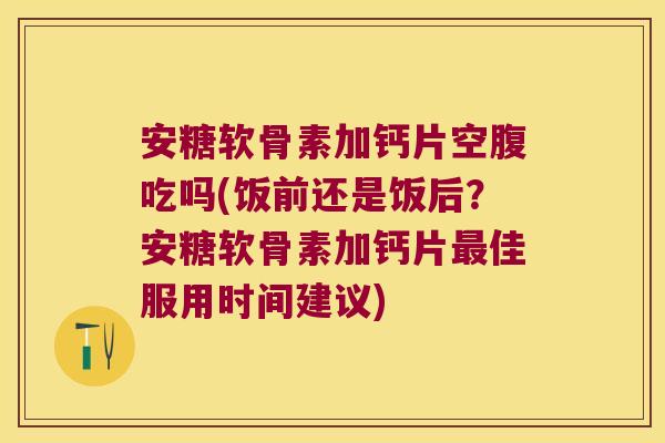 安糖软骨素加钙片空腹吃吗(饭前还是饭后?安糖软骨素加钙片最佳服用时间建议)