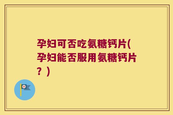 孕妇可否吃氨糖钙片(孕妇能否服用氨糖钙片?)