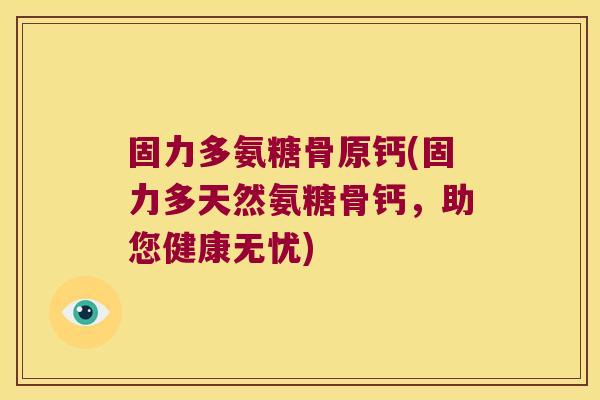 固力多氨糖骨原钙(固力多天然氨糖骨钙，助您健康无忧)