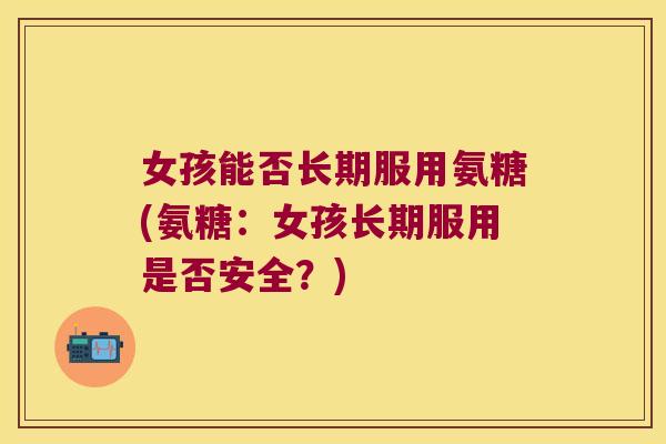 女孩能否长期服用氨糖(氨糖:女孩长期服用是否安全?)