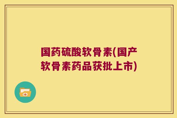 国药硫酸软骨素(国产软骨素药品获批上市)