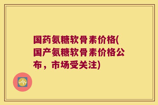 国药氨糖软骨素价格(国产氨糖软骨素价格公布，市场受关注)