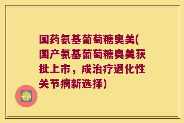 国药氨基葡萄糖奥美(国产氨基葡萄糖奥美获批上市,成治疗退化性关节病新选择)