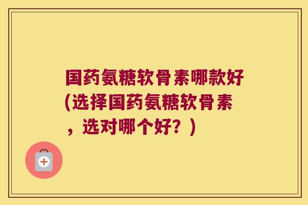 国药氨糖软骨素哪款好(选择国药氨糖软骨素,选对哪个好?)