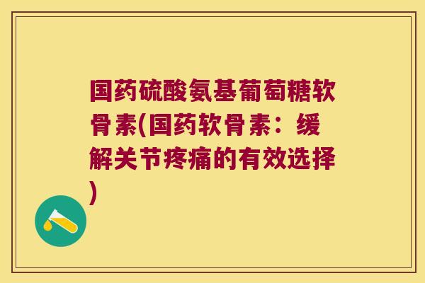 国药硫酸氨基葡萄糖软骨素(国药软骨素:缓解关节疼痛的有效选择)