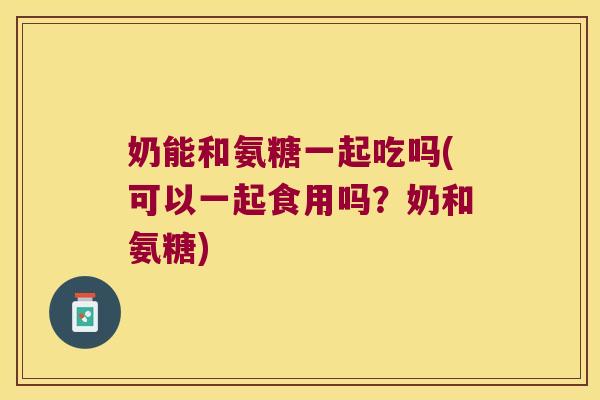 奶能和氨糖一起吃吗(可以一起食用吗?奶和氨糖)