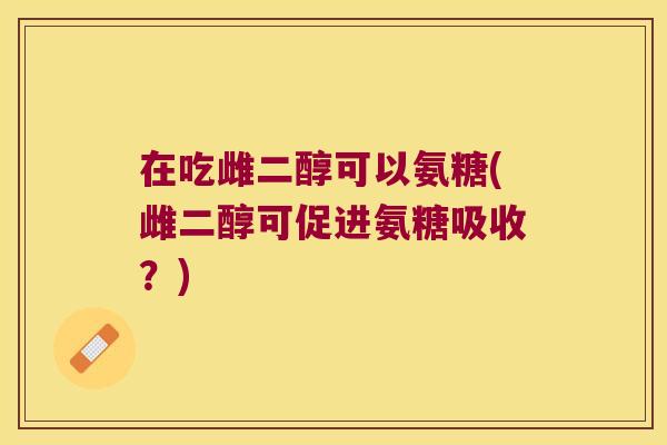 在吃雌二醇可以氨糖(雌二醇可促进氨糖吸收?) 在吃雌二醇可以氨糖(雌二醇可促进氨糖吸收?)