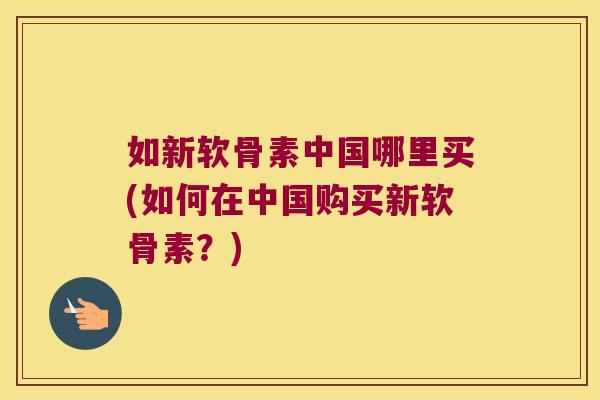 如新软骨素中国哪里买(如何在中国购买新软骨素?)