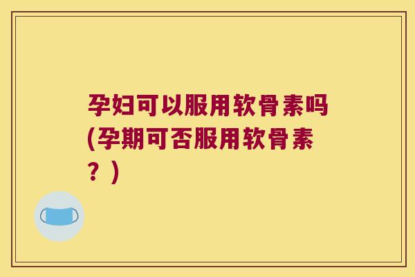 孕妇可以服用软骨素吗(孕期可否服用软骨素?)