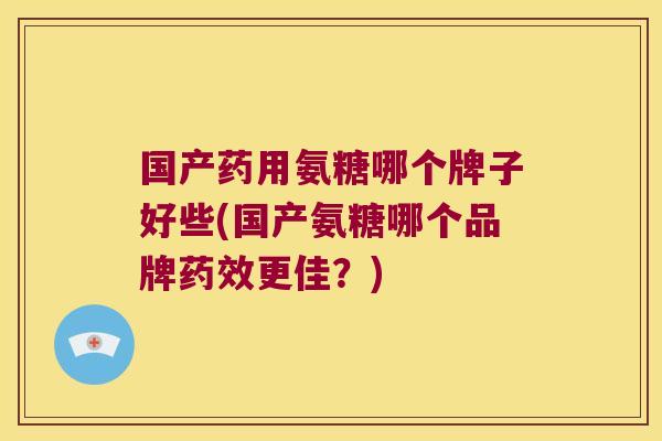 国产药用氨糖哪个牌子好些(国产氨糖哪个品牌药效更佳?)