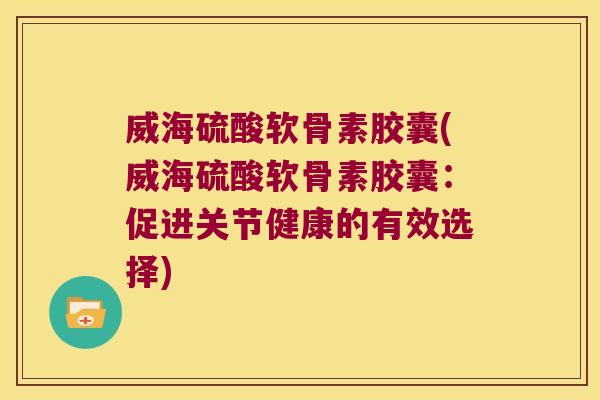 威海硫酸软骨素胶囊(威海硫酸软骨素胶囊:促进关节健康的有效选择)