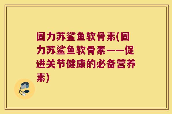 固力苏鲨鱼软骨素(固力苏鲨鱼软骨素——促进关节健康的必备营养素)
