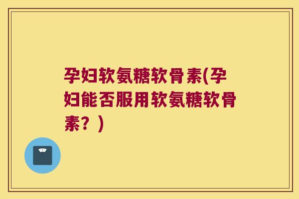 孕妇软氨糖软骨素(孕妇能否服用软氨糖软骨素?)