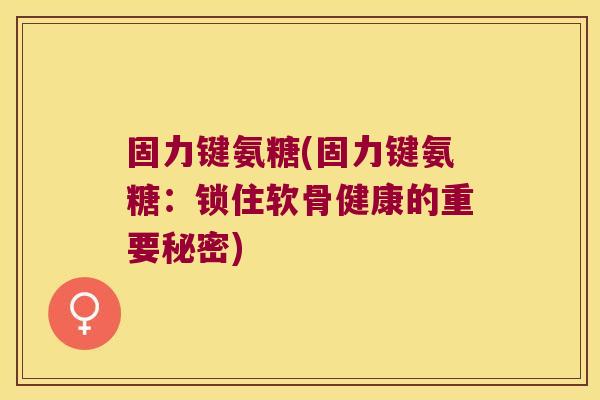 固力键氨糖(固力键氨糖:锁住软骨健康的重要秘密)