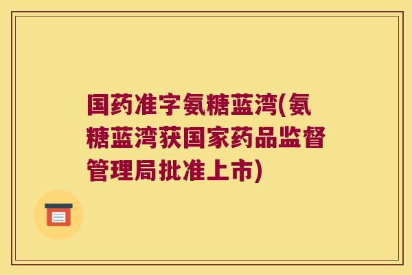 国药准字氨糖蓝湾(氨糖蓝湾获国家药品监督管理局批准上市)