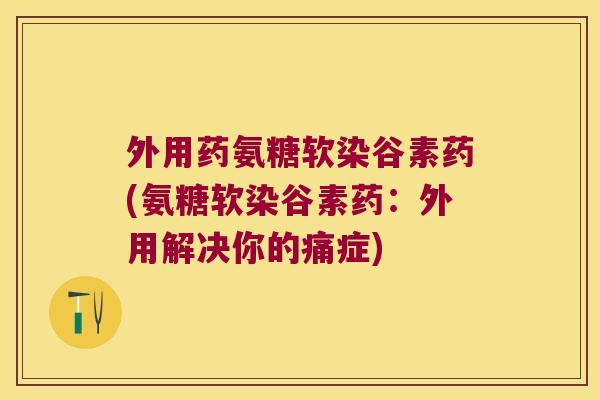 外用药氨糖软染谷素药(氨糖软染谷素药:外用解决你的痛症)