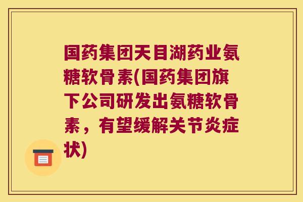 国药集团天目湖药业氨糖软骨素(国药集团旗下公司研发出氨糖软骨素,有望缓解关节状) 国药集团天目湖药业氨糖软骨素(国药集团旗下公司研发出氨糖软骨素,有望缓解关节状)