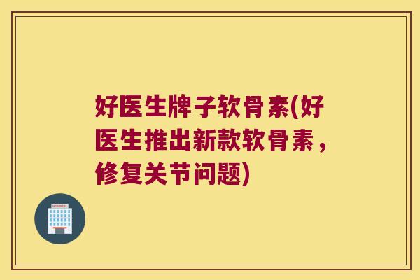 好医生牌子软骨素(好医生推出新款软骨素,修复关节问题)