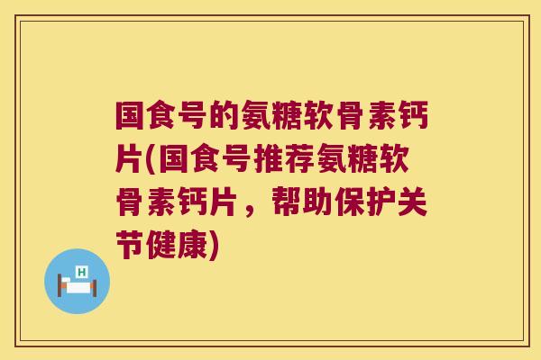 国食号的氨糖软骨素钙片(国食号推荐氨糖软骨素钙片,帮助保护关节健康)