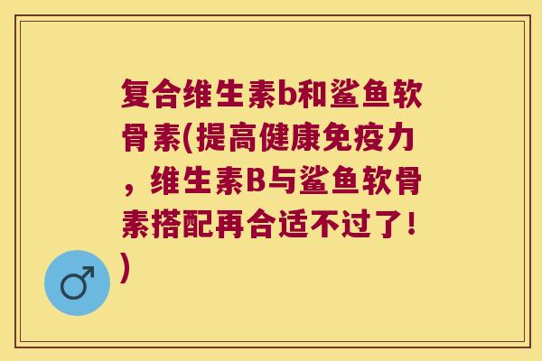 复合维生素b和鲨鱼软骨素(提高健康免疫力，维生素B与鲨鱼软骨素搭配再合适不过了！)