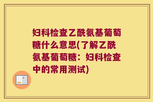 妇科检查乙酰氨基葡萄糖什么意思(了解乙酰氨基葡萄糖:妇科检查中的常用测试)